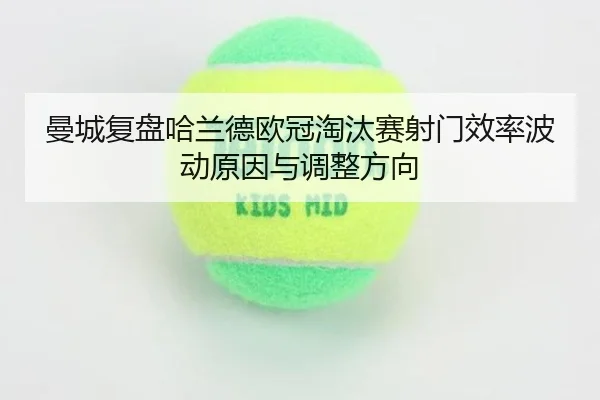 曼城复盘哈兰德欧冠淘汰赛射门效率波动原因与调整方向