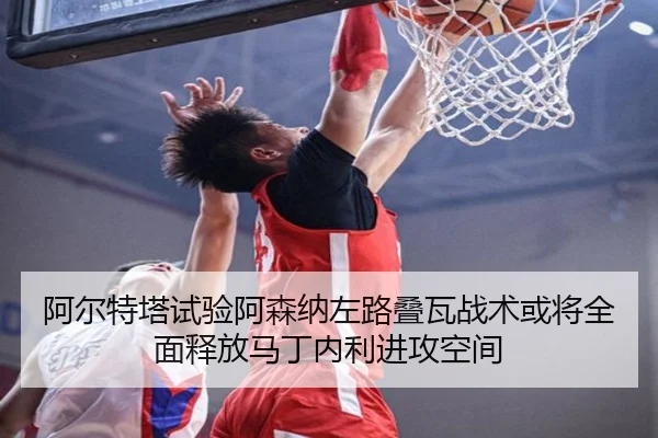 阿尔特塔试验阿森纳左路叠瓦战术或将全面释放马丁内利进攻空间