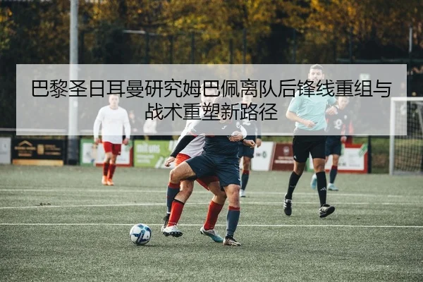 巴黎圣日耳曼研究姆巴佩离队后锋线重组与战术重塑新路径