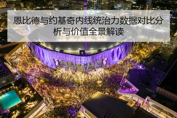 恩比德与约基奇内线统治力数据对比分析与价值全景解读