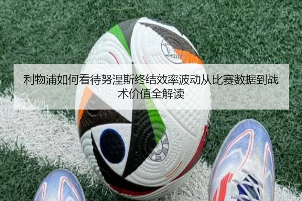 利物浦如何看待努涅斯终结效率波动从比赛数据到战术价值全解读