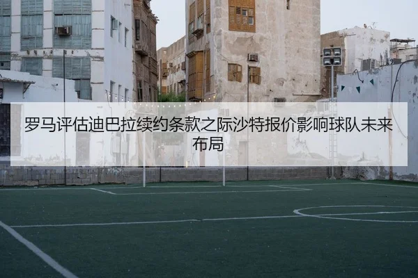 罗马评估迪巴拉续约条款之际沙特报价影响球队未来布局