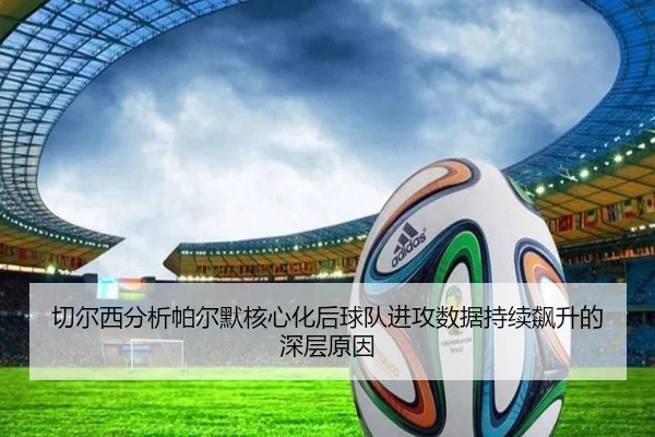 切尔西分析帕尔默核心化后球队进攻数据持续飙升的深层原因