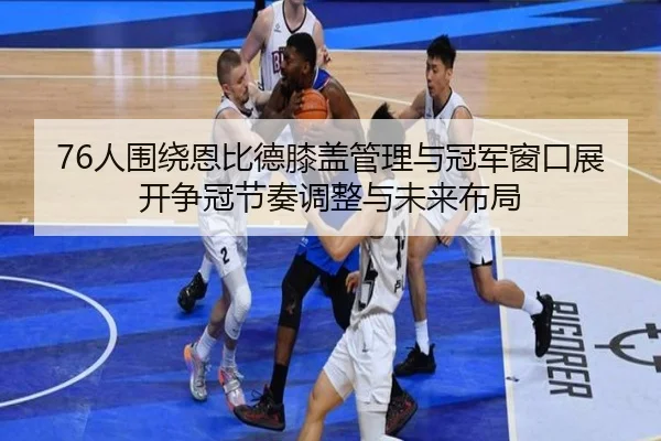 76人围绕恩比德膝盖管理与冠军窗口展开争冠节奏调整与未来布局