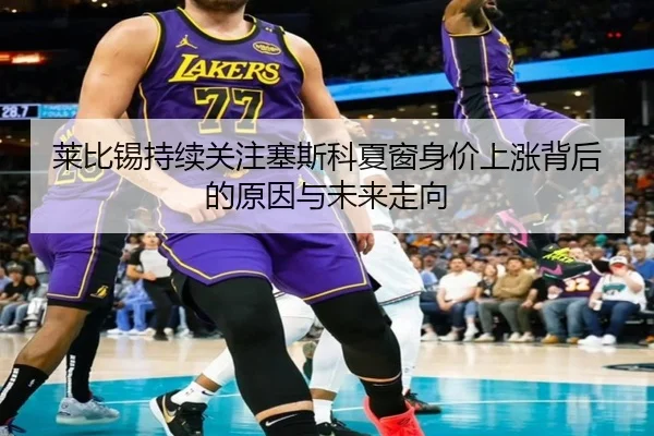 莱比锡持续关注塞斯科夏窗身价上涨背后的原因与未来走向