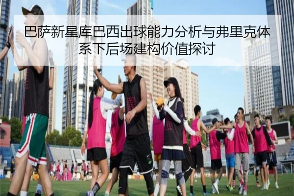 巴萨新星库巴西出球能力分析与弗里克体系下后场建构价值探讨