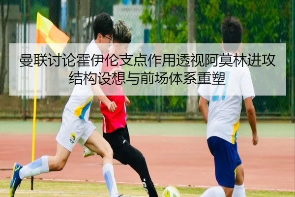 曼联讨论霍伊伦支点作用透视阿莫林进攻结构设想与前场体系重塑