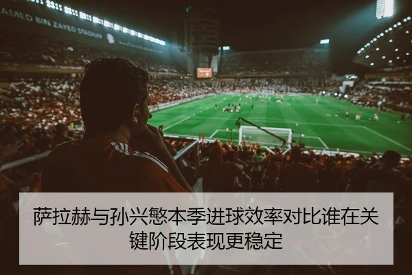 萨拉赫与孙兴慜本季进球效率对比谁在关键阶段表现更稳定