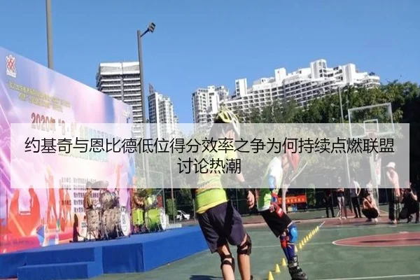 约基奇与恩比德低位得分效率之争为何持续点燃联盟讨论热潮