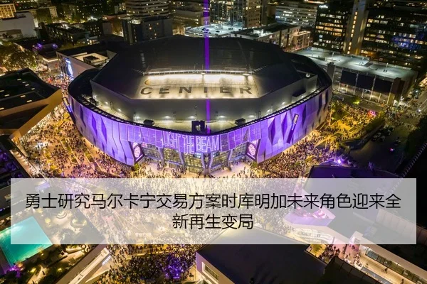 勇士研究马尔卡宁交易方案时库明加未来角色迎来全新再生变局